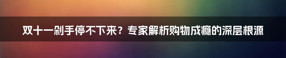 双十一剁手停不下来？专家解析购物成瘾的深层根源