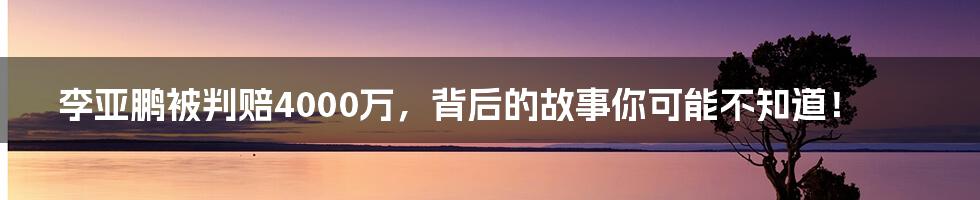 李亚鹏被判赔4000万，背后的故事你可能不知道！