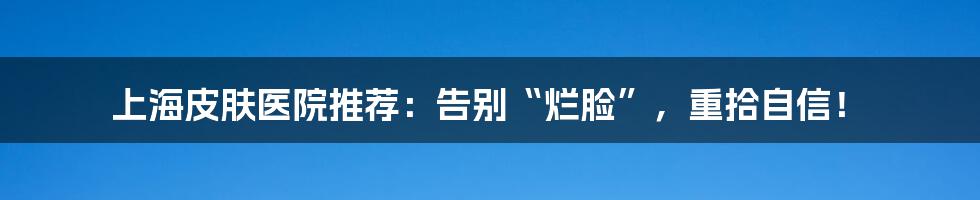 上海皮肤医院推荐：告别“烂脸”，重拾自信！