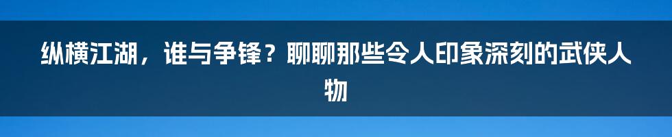 纵横江湖，谁与争锋？聊聊那些令人印象深刻的武侠人物