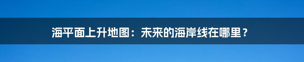 海平面上升地图：未来的海岸线在哪里？