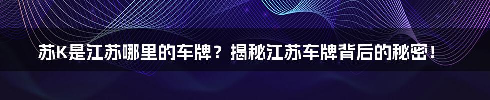 苏K是江苏哪里的车牌？揭秘江苏车牌背后的秘密！