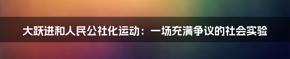 大跃进和人民公社化运动：一场充满争议的社会实验