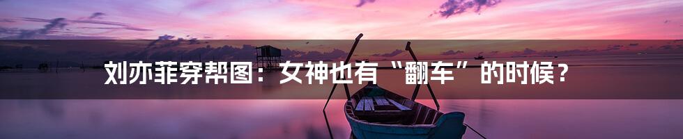 刘亦菲穿帮图：女神也有“翻车”的时候？