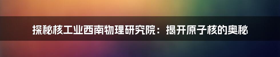 探秘核工业西南物理研究院：揭开原子核的奥秘