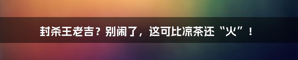 封杀王老吉？别闹了，这可比凉茶还“火”！