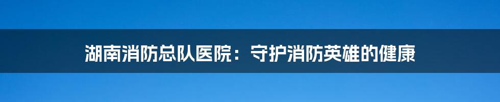 湖南消防总队医院：守护消防英雄的健康