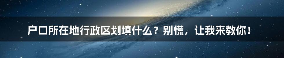 户口所在地行政区划填什么？别慌，让我来教你！