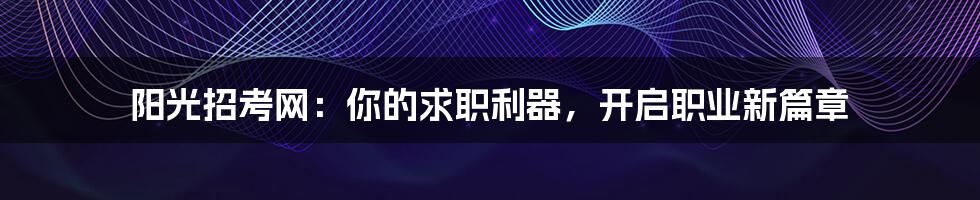 阳光招考网：你的求职利器，开启职业新篇章