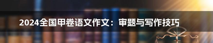 2024全国甲卷语文作文：审题与写作技巧