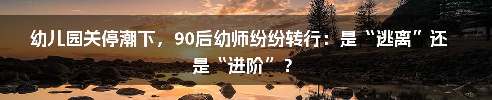 幼儿园关停潮下，90后幼师纷纷转行：是“逃离”还是“进阶”？