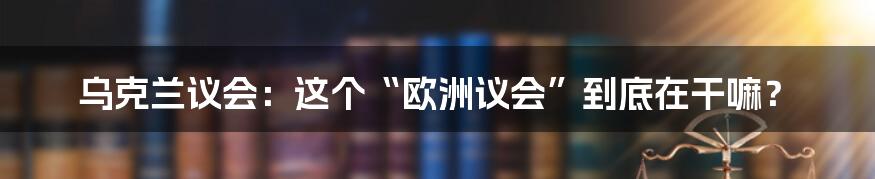 乌克兰议会：这个“欧洲议会”到底在干嘛？