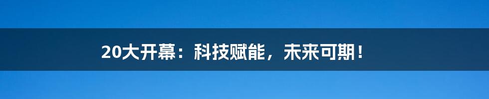 20大开幕：科技赋能，未来可期！