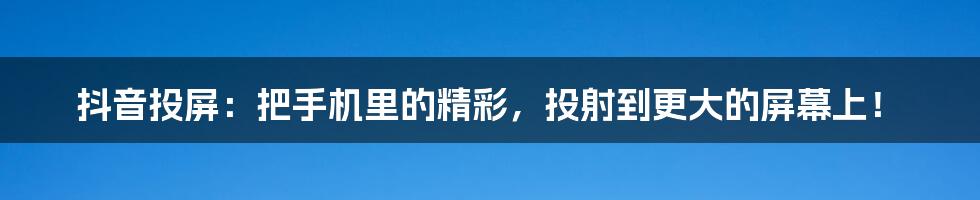 抖音投屏：把手机里的精彩，投射到更大的屏幕上！