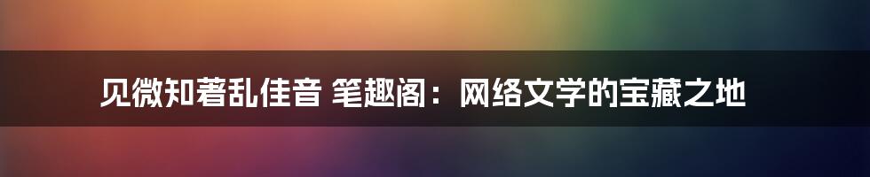 见微知著乱佳音 笔趣阁：网络文学的宝藏之地