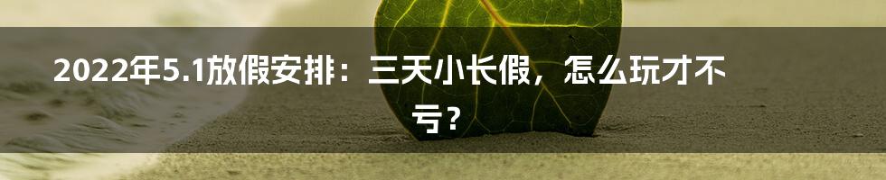 2022年5.1放假安排：三天小长假，怎么玩才不亏？