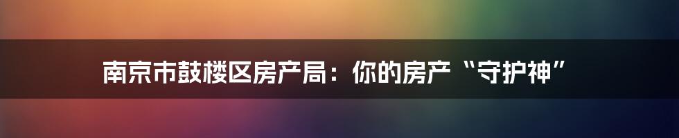 南京市鼓楼区房产局：你的房产“守护神”