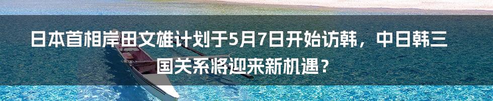 日本首相岸田文雄计划于5月7日开始访韩，中日韩三国关系将迎来新机遇？