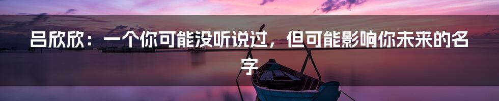 吕欣欣：一个你可能没听说过，但可能影响你未来的名字