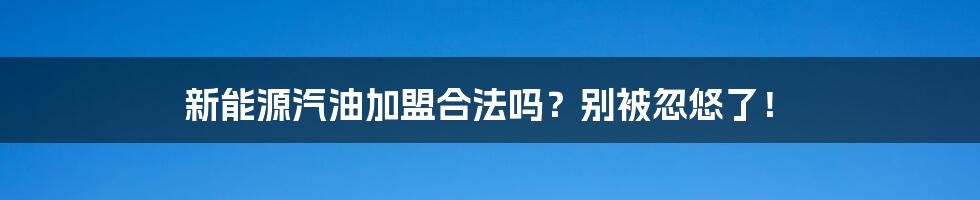 新能源汽油加盟合法吗？别被忽悠了！