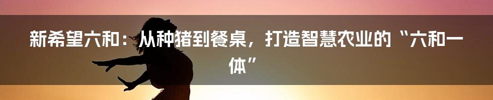 新希望六和：从种猪到餐桌，打造智慧农业的“六和一体”