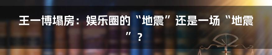 王一博塌房：娱乐圈的“地震”还是一场“地震”？