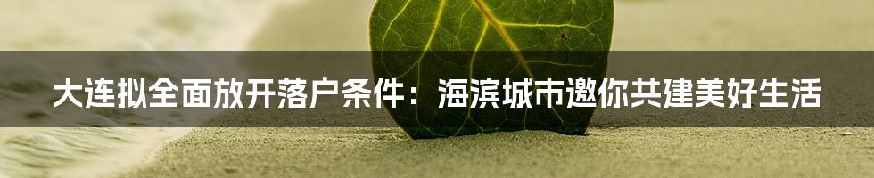 大连拟全面放开落户条件：海滨城市邀你共建美好生活