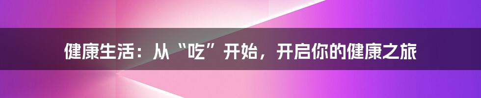 健康生活：从“吃”开始，开启你的健康之旅