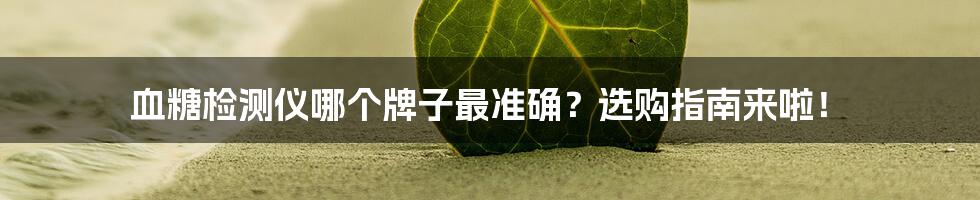 血糖检测仪哪个牌子最准确？选购指南来啦！