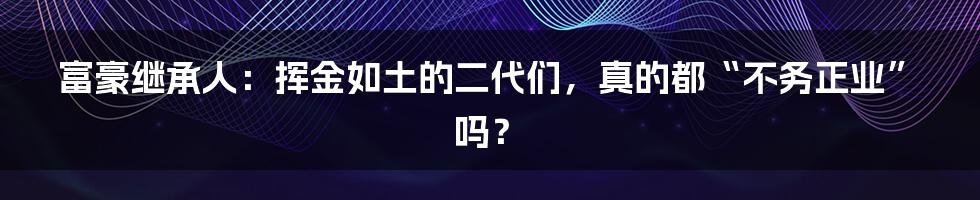 富豪继承人：挥金如土的二代们，真的都“不务正业”吗？