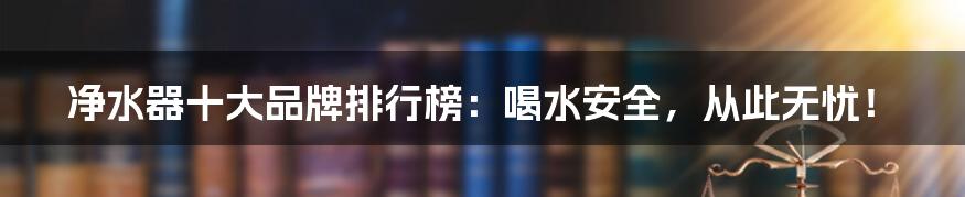 净水器十大品牌排行榜：喝水安全，从此无忧！