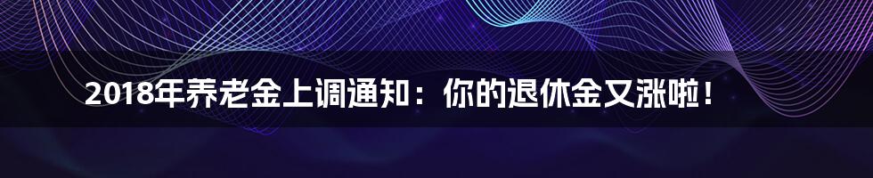 2018年养老金上调通知：你的退休金又涨啦！