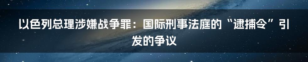 以色列总理涉嫌战争罪：国际刑事法庭的“逮捕令”引发的争议