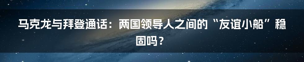 马克龙与拜登通话：两国领导人之间的“友谊小船”稳固吗？