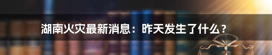 湖南火灾最新消息：昨天发生了什么？