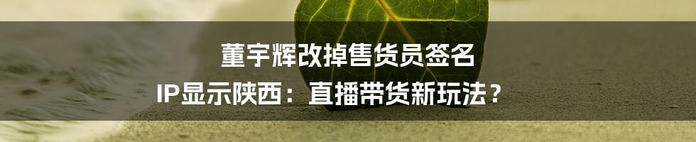 董宇辉改掉售货员签名 IP显示陕西：直播带货新玩法？