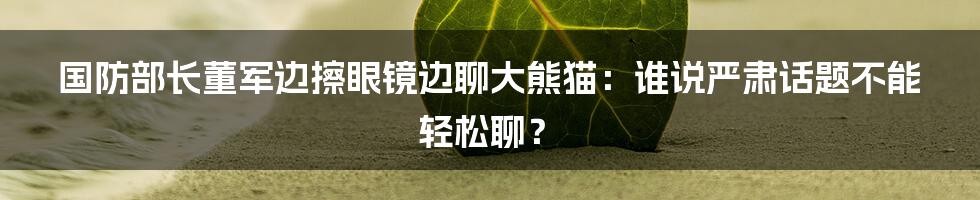 国防部长董军边擦眼镜边聊大熊猫：谁说严肃话题不能轻松聊？