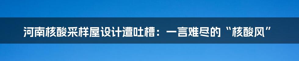 河南核酸采样屋设计遭吐槽：一言难尽的“核酸风”