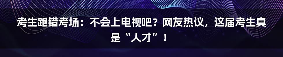 考生跑错考场：不会上电视吧？网友热议，这届考生真是“人才”！