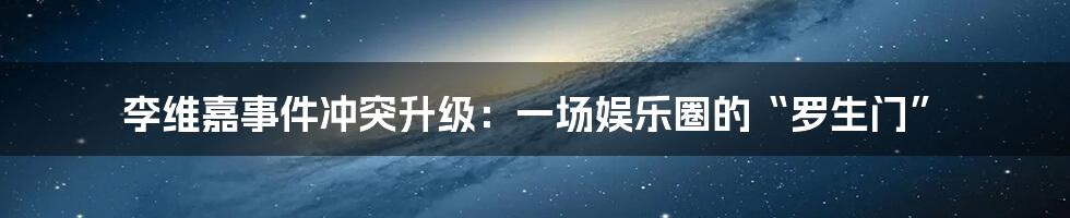 李维嘉事件冲突升级：一场娱乐圈的“罗生门”