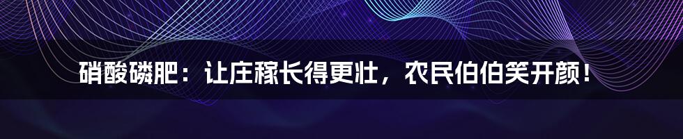 硝酸磷肥：让庄稼长得更壮，农民伯伯笑开颜！