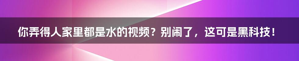 你弄得人家里都是水的视频？别闹了，这可是黑科技！