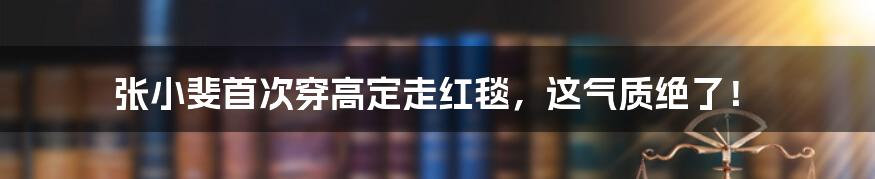 张小斐首次穿高定走红毯，这气质绝了！