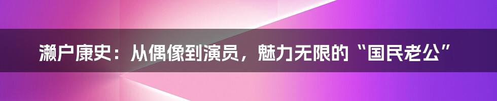 濑户康史：从偶像到演员，魅力无限的“国民老公”