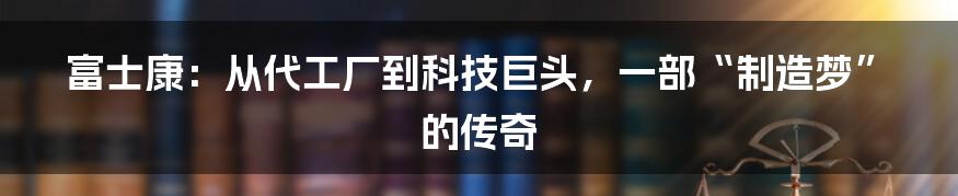 富士康：从代工厂到科技巨头，一部“制造梦”的传奇