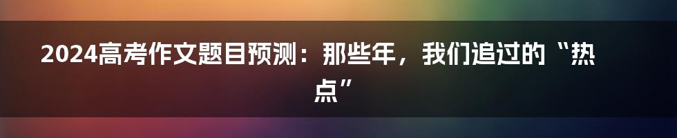 2024高考作文题目预测：那些年，我们追过的“热点”