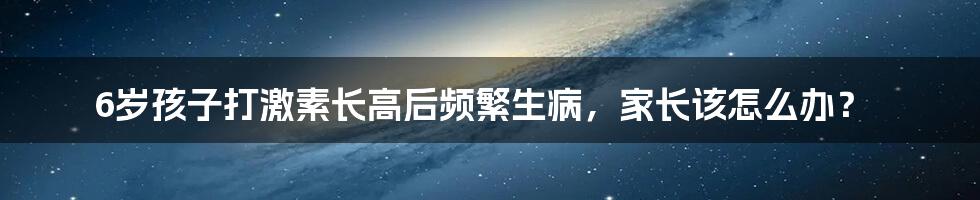 6岁孩子打激素长高后频繁生病，家长该怎么办？