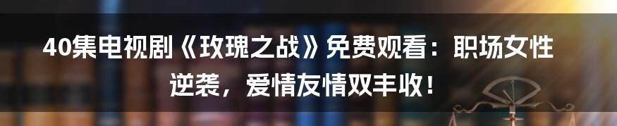 40集电视剧《玫瑰之战》免费观看：职场女性逆袭，爱情友情双丰收！