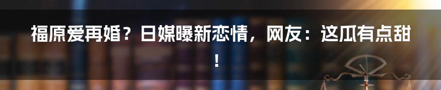 福原爱再婚？日媒曝新恋情，网友：这瓜有点甜！