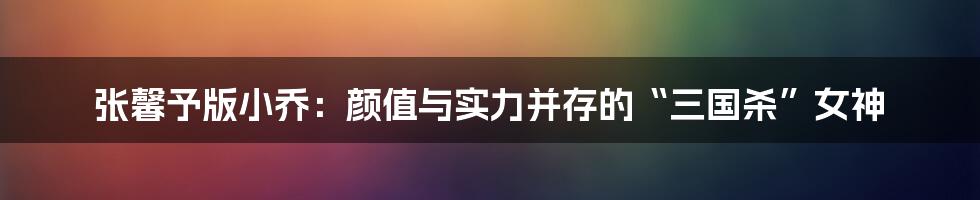 张馨予版小乔：颜值与实力并存的“三国杀”女神